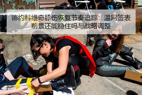 德约科维奇膝伤恢复节奏追踪：温网签表前景还能稳住吗与战略调整