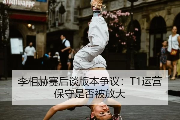 李相赫赛后谈版本争议：T1运营保守是否被放大