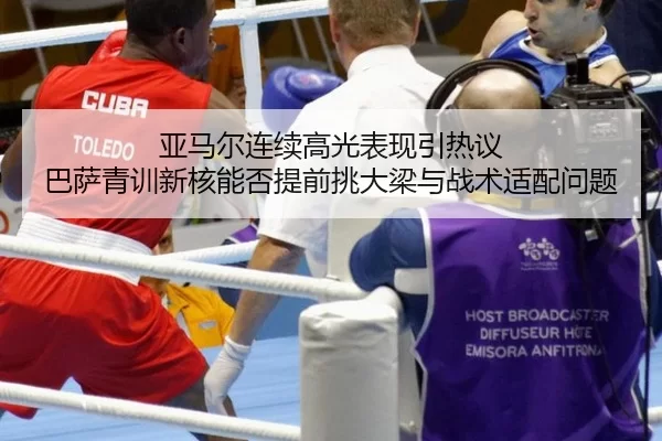 亚马尔连续高光表现引热议 巴萨青训新核能否提前挑大梁与战术适配问题